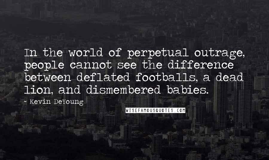 Kevin DeYoung Quotes: In the world of perpetual outrage, people cannot see the difference between deflated footballs, a dead lion, and dismembered babies.