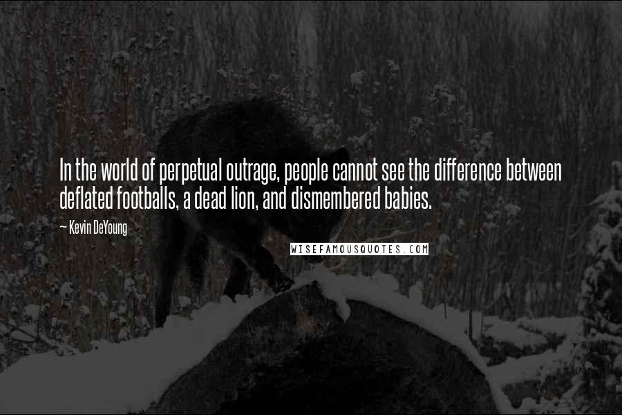 Kevin DeYoung Quotes: In the world of perpetual outrage, people cannot see the difference between deflated footballs, a dead lion, and dismembered babies.