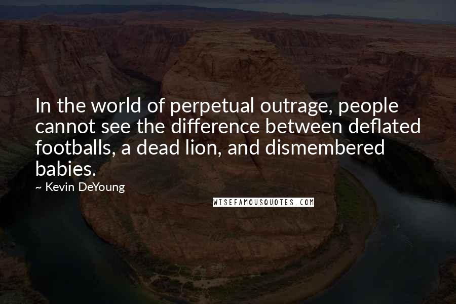 Kevin DeYoung Quotes: In the world of perpetual outrage, people cannot see the difference between deflated footballs, a dead lion, and dismembered babies.