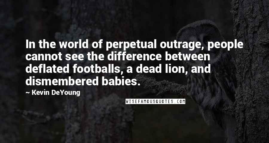 Kevin DeYoung Quotes: In the world of perpetual outrage, people cannot see the difference between deflated footballs, a dead lion, and dismembered babies.