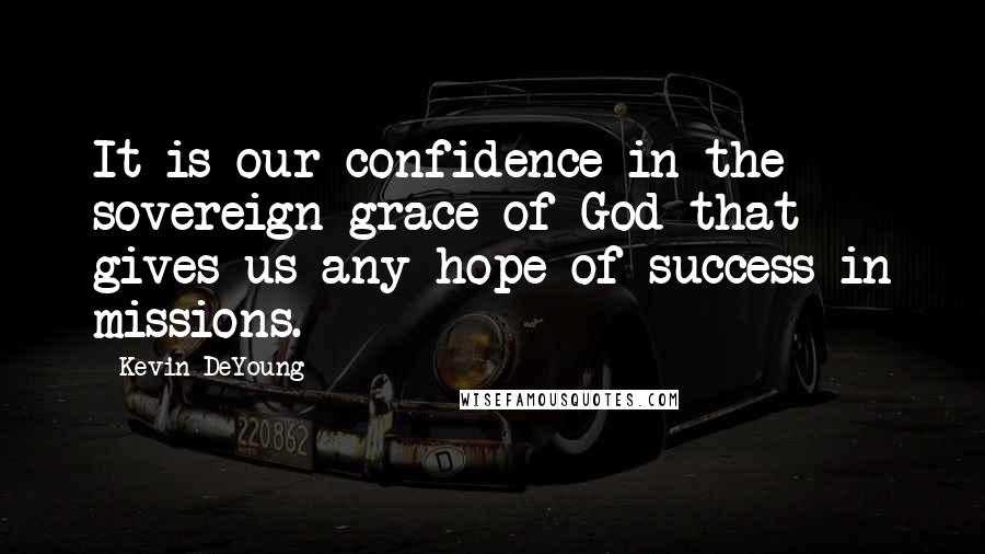 Kevin DeYoung Quotes: It is our confidence in the sovereign grace of God that gives us any hope of success in missions.