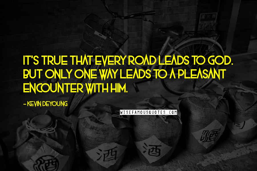 Kevin DeYoung Quotes: It's true that every road leads to God. But only one way leads to a pleasant encounter with Him.