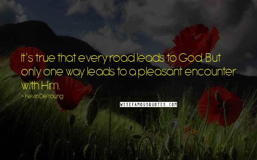 Kevin DeYoung Quotes: It's true that every road leads to God. But only one way leads to a pleasant encounter with Him.