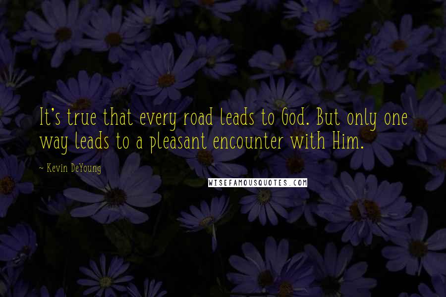 Kevin DeYoung Quotes: It's true that every road leads to God. But only one way leads to a pleasant encounter with Him.