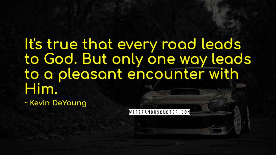 Kevin DeYoung Quotes: It's true that every road leads to God. But only one way leads to a pleasant encounter with Him.