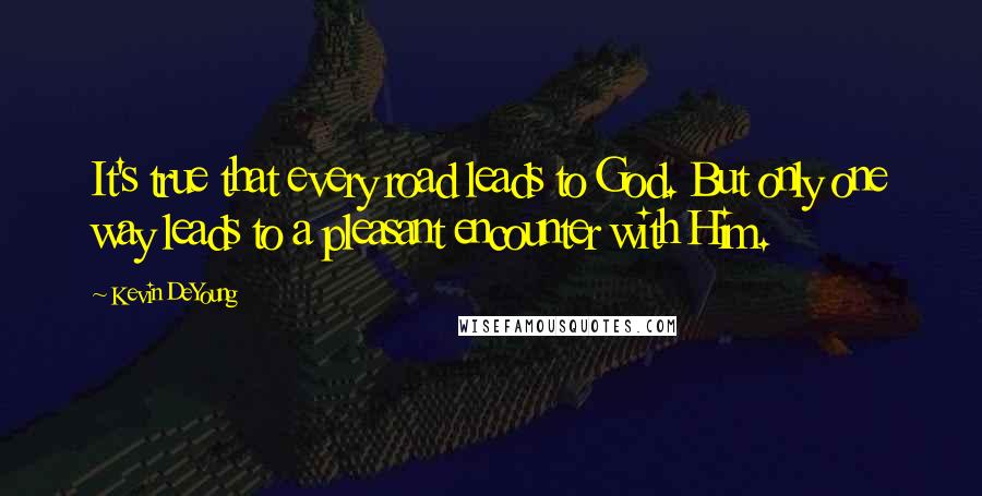 Kevin DeYoung Quotes: It's true that every road leads to God. But only one way leads to a pleasant encounter with Him.