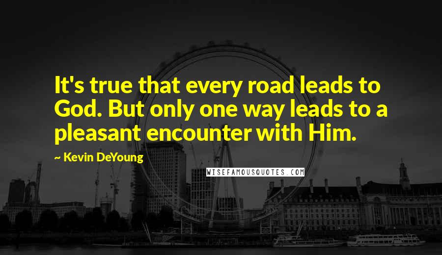 Kevin DeYoung Quotes: It's true that every road leads to God. But only one way leads to a pleasant encounter with Him.