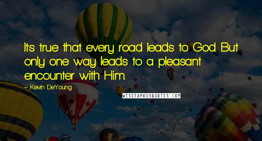 Kevin DeYoung Quotes: It's true that every road leads to God. But only one way leads to a pleasant encounter with Him.