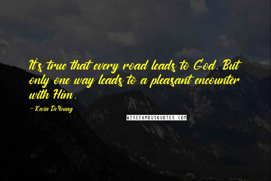 Kevin DeYoung Quotes: It's true that every road leads to God. But only one way leads to a pleasant encounter with Him.