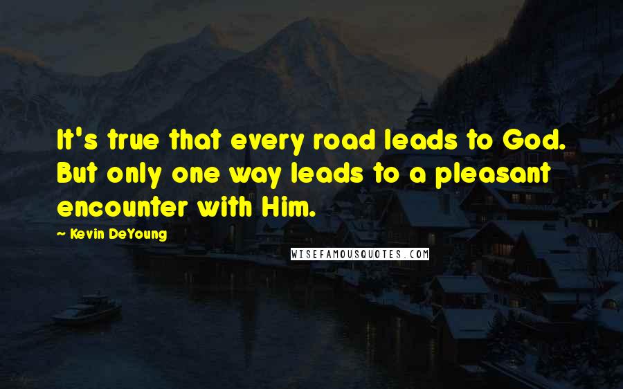 Kevin DeYoung Quotes: It's true that every road leads to God. But only one way leads to a pleasant encounter with Him.