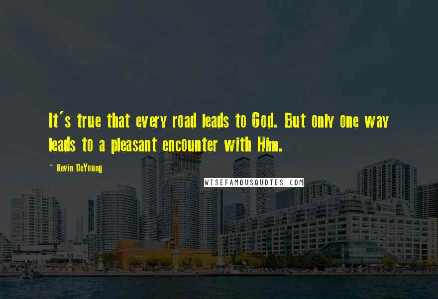 Kevin DeYoung Quotes: It's true that every road leads to God. But only one way leads to a pleasant encounter with Him.