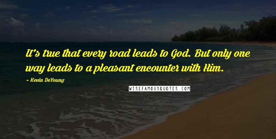 Kevin DeYoung Quotes: It's true that every road leads to God. But only one way leads to a pleasant encounter with Him.