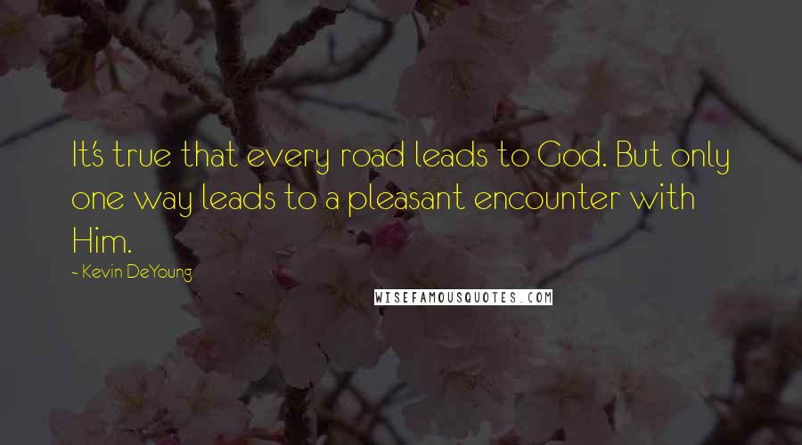 Kevin DeYoung Quotes: It's true that every road leads to God. But only one way leads to a pleasant encounter with Him.