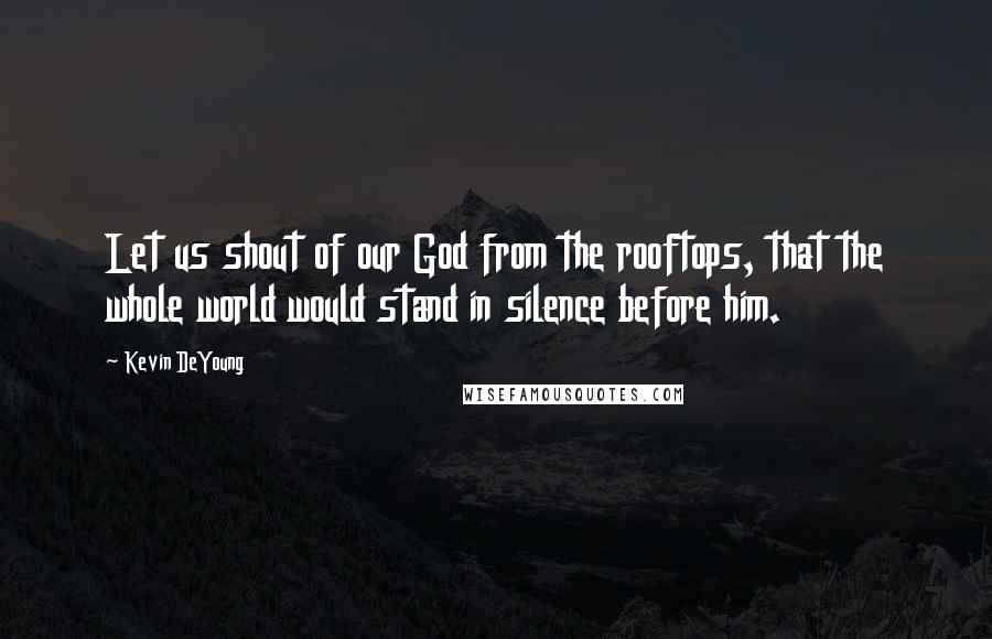 Kevin DeYoung Quotes: Let us shout of our God from the rooftops, that the whole world would stand in silence before him.