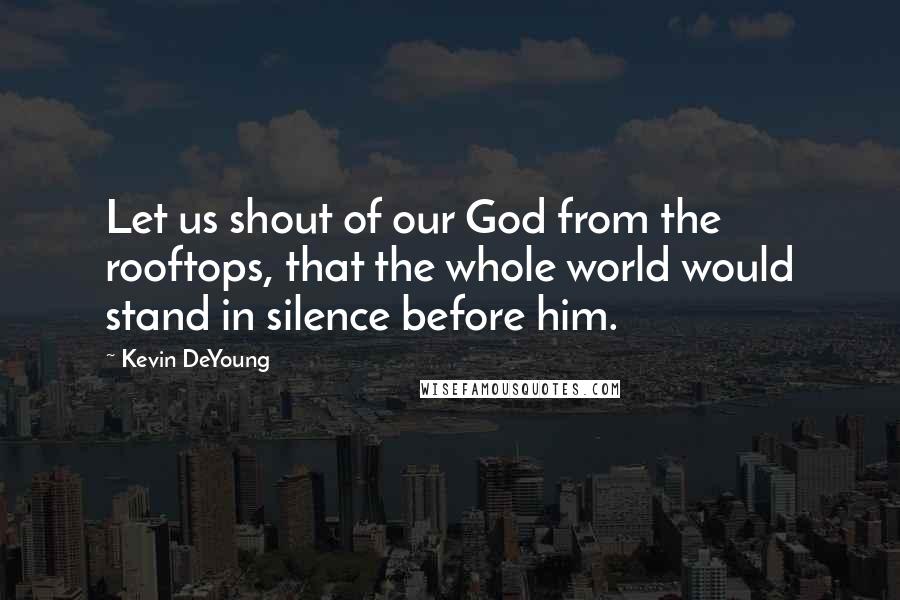 Kevin DeYoung Quotes: Let us shout of our God from the rooftops, that the whole world would stand in silence before him.