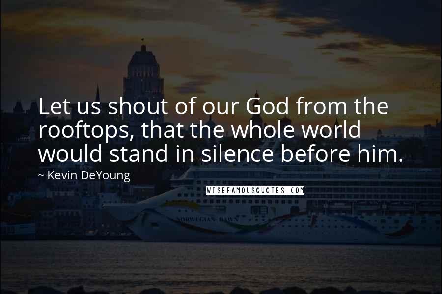 Kevin DeYoung Quotes: Let us shout of our God from the rooftops, that the whole world would stand in silence before him.