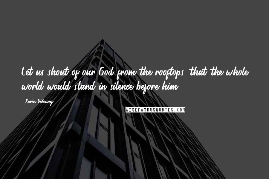 Kevin DeYoung Quotes: Let us shout of our God from the rooftops, that the whole world would stand in silence before him.