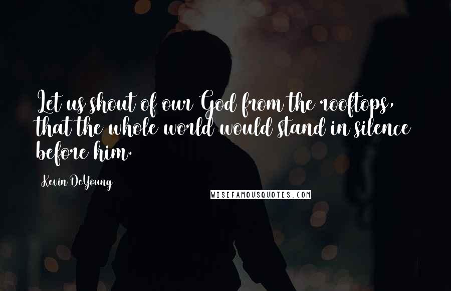 Kevin DeYoung Quotes: Let us shout of our God from the rooftops, that the whole world would stand in silence before him.