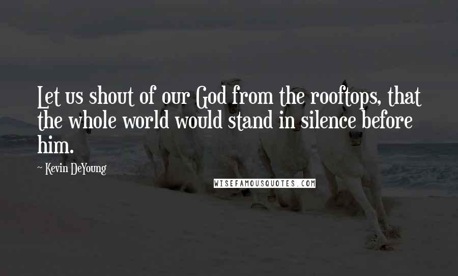 Kevin DeYoung Quotes: Let us shout of our God from the rooftops, that the whole world would stand in silence before him.