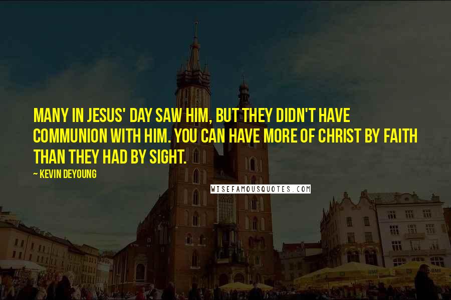 Kevin DeYoung Quotes: Many in Jesus' day saw him, but they didn't have communion with him. You can have more of Christ by faith than they had by sight.