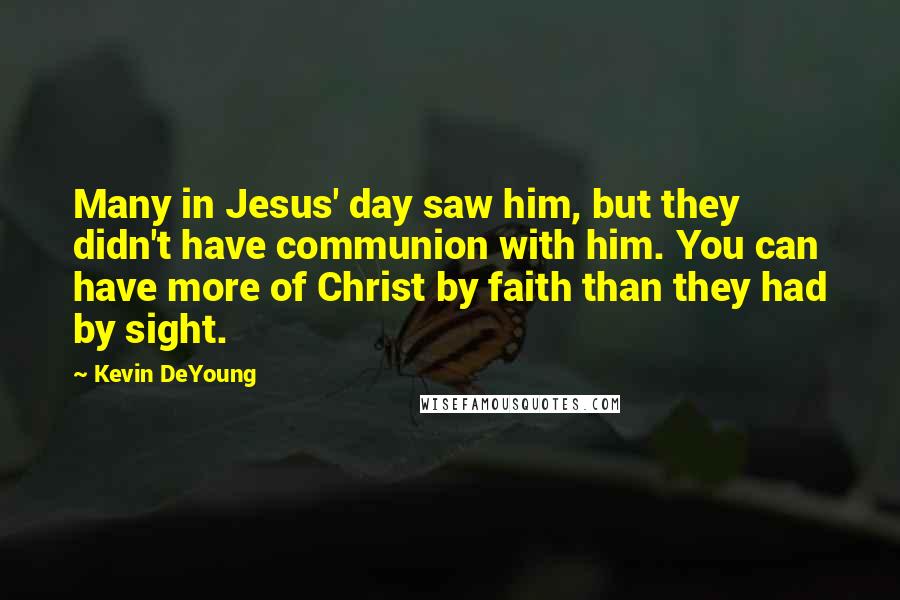 Kevin DeYoung Quotes: Many in Jesus' day saw him, but they didn't have communion with him. You can have more of Christ by faith than they had by sight.