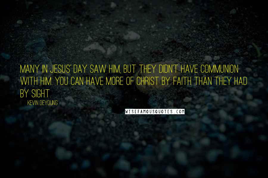 Kevin DeYoung Quotes: Many in Jesus' day saw him, but they didn't have communion with him. You can have more of Christ by faith than they had by sight.