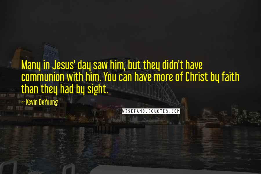 Kevin DeYoung Quotes: Many in Jesus' day saw him, but they didn't have communion with him. You can have more of Christ by faith than they had by sight.