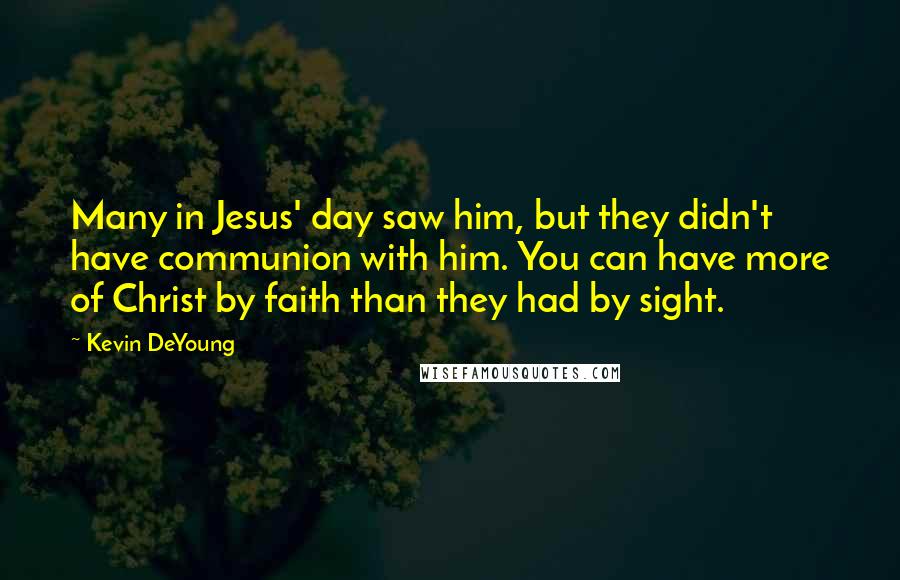 Kevin DeYoung Quotes: Many in Jesus' day saw him, but they didn't have communion with him. You can have more of Christ by faith than they had by sight.