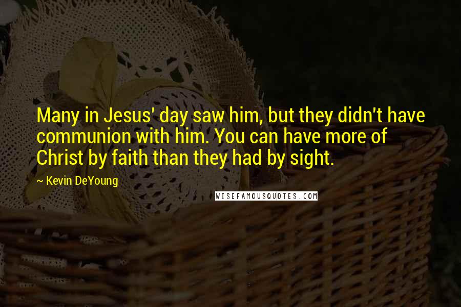 Kevin DeYoung Quotes: Many in Jesus' day saw him, but they didn't have communion with him. You can have more of Christ by faith than they had by sight.