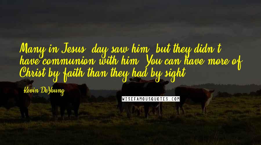 Kevin DeYoung Quotes: Many in Jesus' day saw him, but they didn't have communion with him. You can have more of Christ by faith than they had by sight.