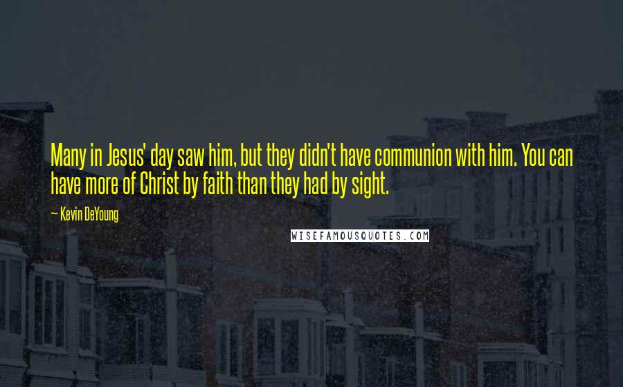 Kevin DeYoung Quotes: Many in Jesus' day saw him, but they didn't have communion with him. You can have more of Christ by faith than they had by sight.