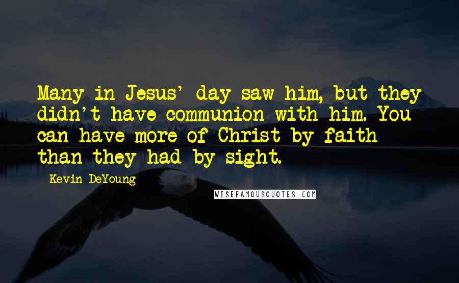 Kevin DeYoung Quotes: Many in Jesus' day saw him, but they didn't have communion with him. You can have more of Christ by faith than they had by sight.