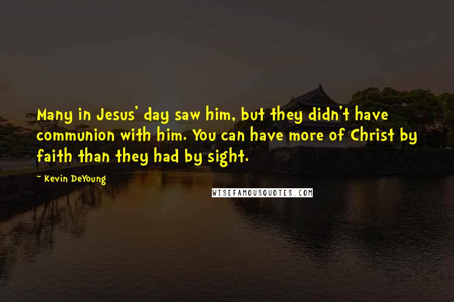 Kevin DeYoung Quotes: Many in Jesus' day saw him, but they didn't have communion with him. You can have more of Christ by faith than they had by sight.