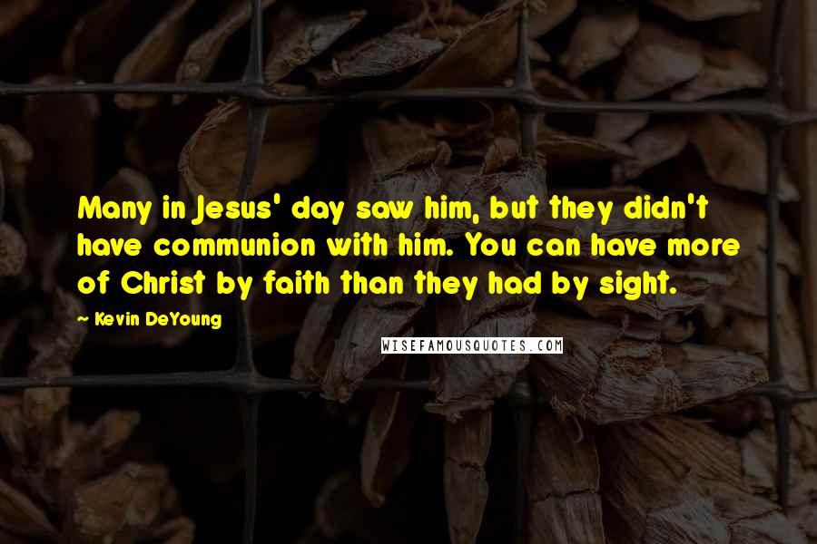 Kevin DeYoung Quotes: Many in Jesus' day saw him, but they didn't have communion with him. You can have more of Christ by faith than they had by sight.