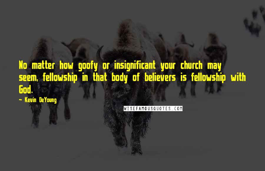 Kevin DeYoung Quotes: No matter how goofy or insignificant your church may seem, fellowship in that body of believers is fellowship with God.