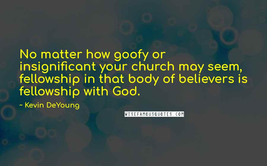 Kevin DeYoung Quotes: No matter how goofy or insignificant your church may seem, fellowship in that body of believers is fellowship with God.