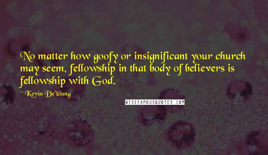 Kevin DeYoung Quotes: No matter how goofy or insignificant your church may seem, fellowship in that body of believers is fellowship with God.