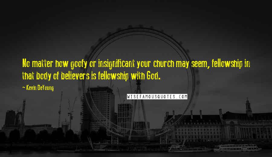 Kevin DeYoung Quotes: No matter how goofy or insignificant your church may seem, fellowship in that body of believers is fellowship with God.