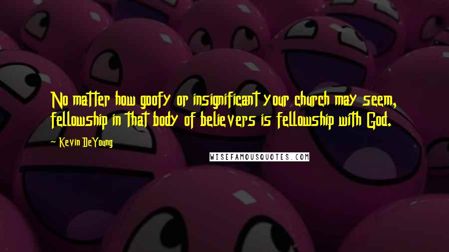 Kevin DeYoung Quotes: No matter how goofy or insignificant your church may seem, fellowship in that body of believers is fellowship with God.