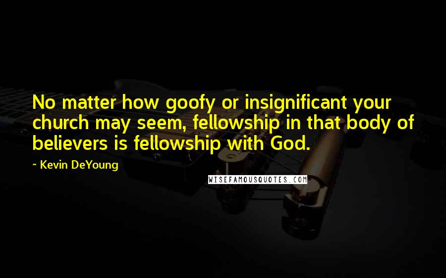 Kevin DeYoung Quotes: No matter how goofy or insignificant your church may seem, fellowship in that body of believers is fellowship with God.