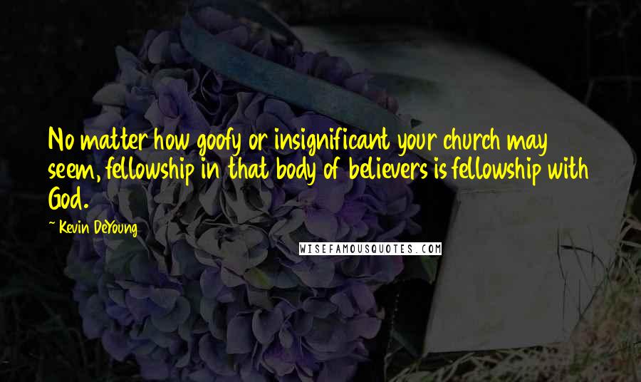 Kevin DeYoung Quotes: No matter how goofy or insignificant your church may seem, fellowship in that body of believers is fellowship with God.