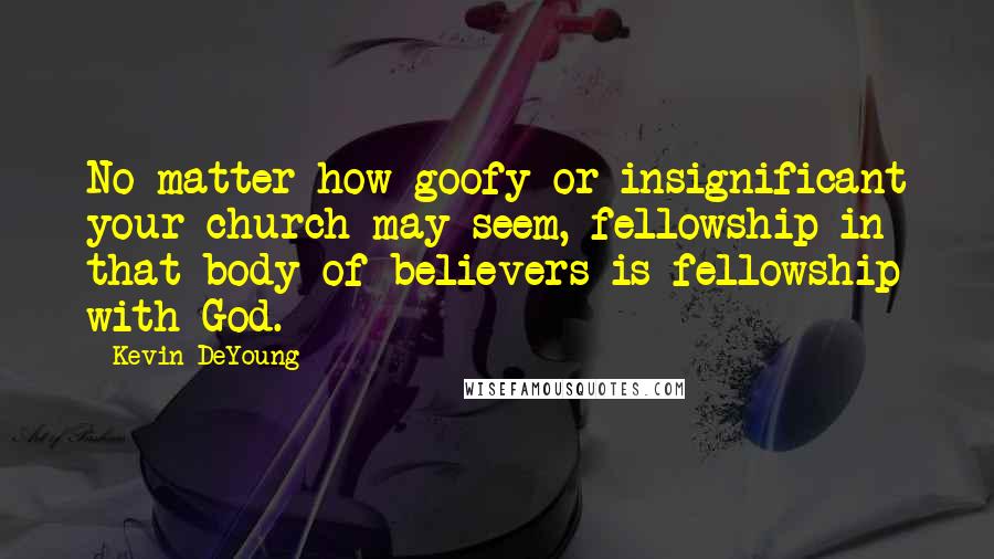 Kevin DeYoung Quotes: No matter how goofy or insignificant your church may seem, fellowship in that body of believers is fellowship with God.