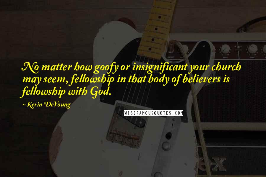 Kevin DeYoung Quotes: No matter how goofy or insignificant your church may seem, fellowship in that body of believers is fellowship with God.