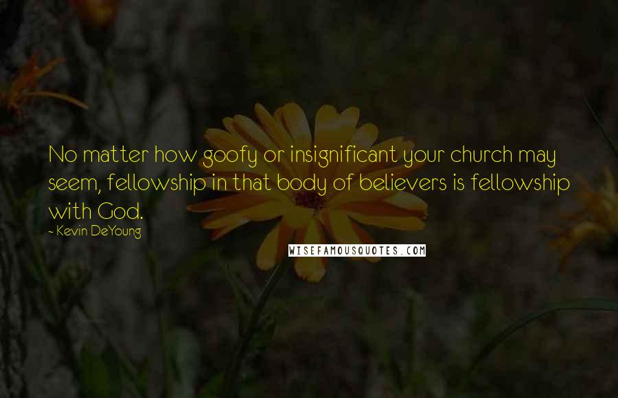 Kevin DeYoung Quotes: No matter how goofy or insignificant your church may seem, fellowship in that body of believers is fellowship with God.