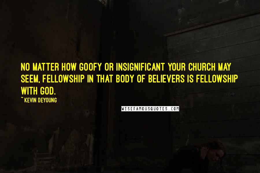 Kevin DeYoung Quotes: No matter how goofy or insignificant your church may seem, fellowship in that body of believers is fellowship with God.