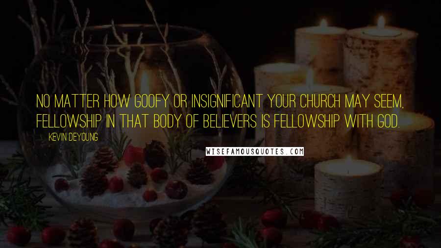 Kevin DeYoung Quotes: No matter how goofy or insignificant your church may seem, fellowship in that body of believers is fellowship with God.