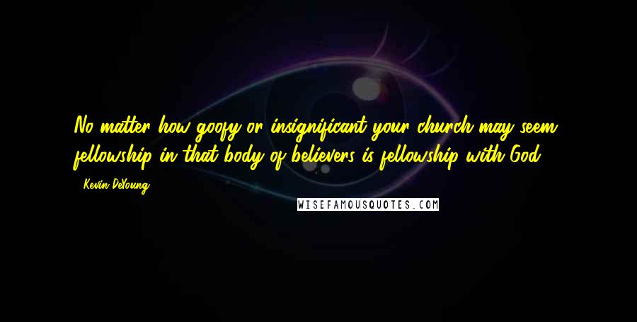 Kevin DeYoung Quotes: No matter how goofy or insignificant your church may seem, fellowship in that body of believers is fellowship with God.