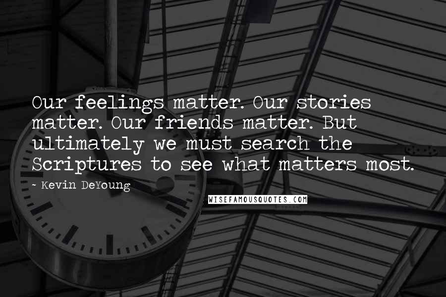 Kevin DeYoung Quotes: Our feelings matter. Our stories matter. Our friends matter. But ultimately we must search the Scriptures to see what matters most.