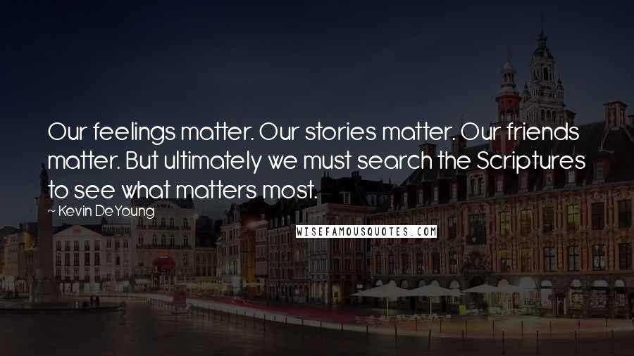 Kevin DeYoung Quotes: Our feelings matter. Our stories matter. Our friends matter. But ultimately we must search the Scriptures to see what matters most.