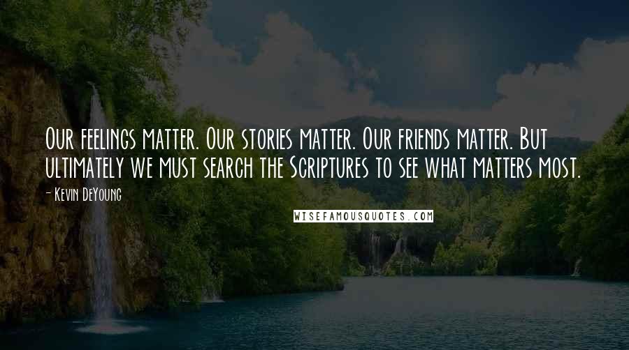 Kevin DeYoung Quotes: Our feelings matter. Our stories matter. Our friends matter. But ultimately we must search the Scriptures to see what matters most.